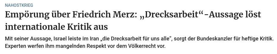 Empörung über Friedrich Merz: „Drecksarbeit“-Aussage löst internationale Kritik aus
Mit seiner Aussage, Israel leiste im Iran „die Drecksarbeit für uns alle“, sorgt der Bundeskanzler für heftige Kritik. Experten werfen ihm mangelnden Respekt vor dem Völkerrecht vor.